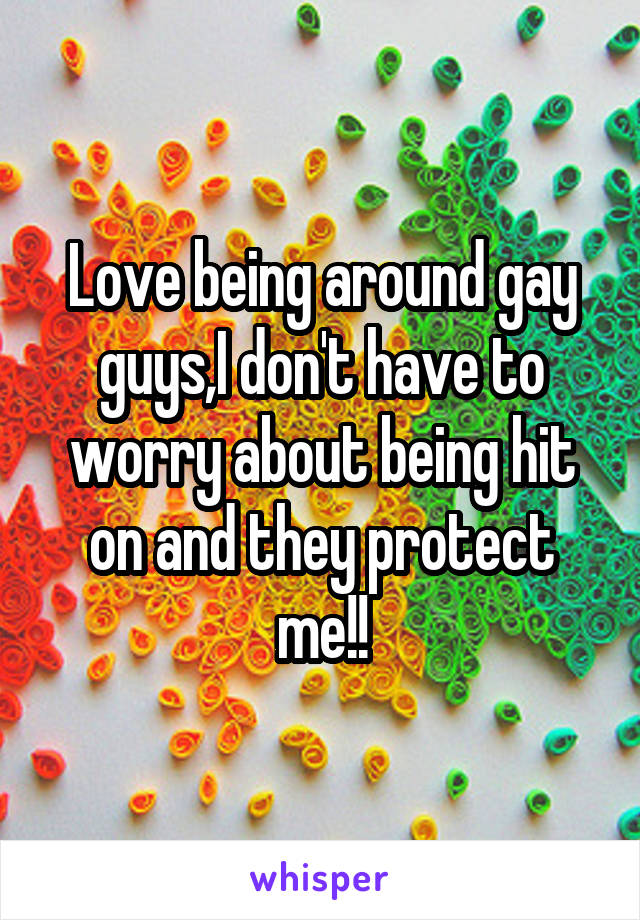 Love being around gay guys,I don't have to worry about being hit on and they protect me!!