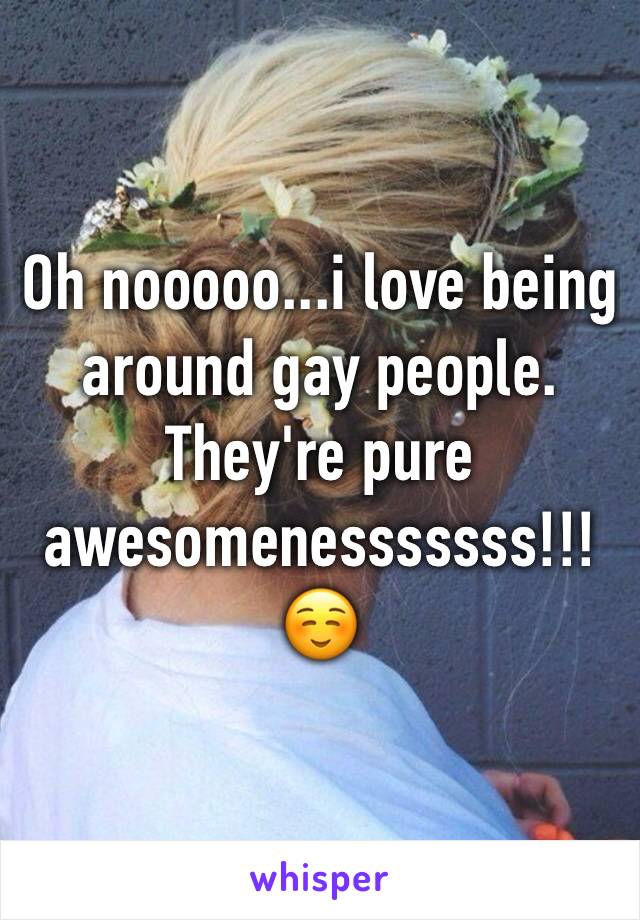 Oh nooooo...i love being around gay people. They're pure awesomenesssssss!!!☺️