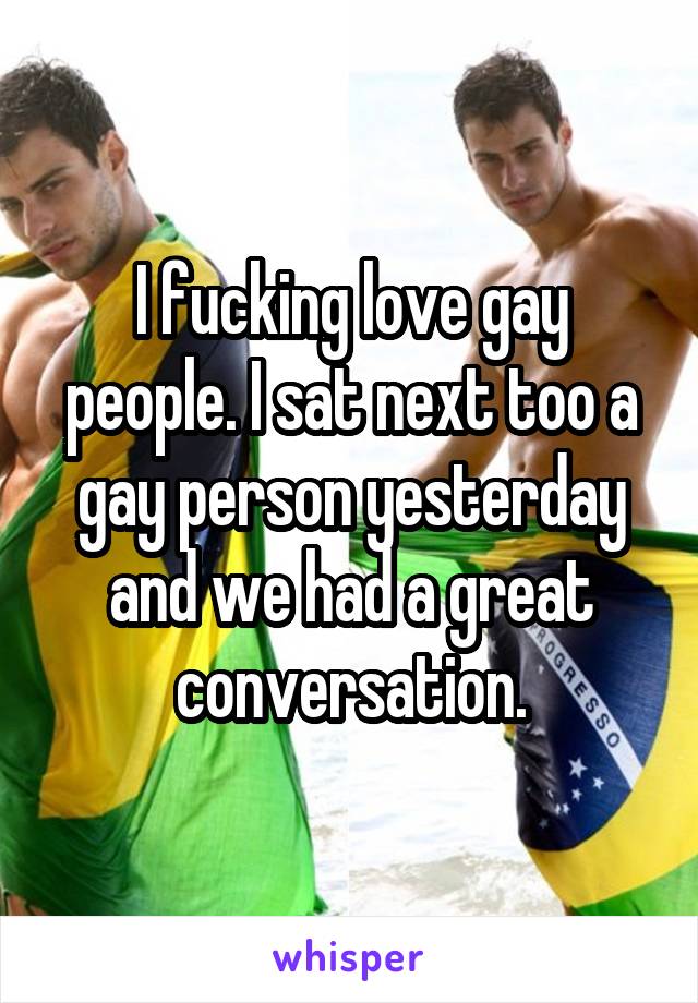 I fucking love gay people. I sat next too a gay person yesterday and we had a great conversation.