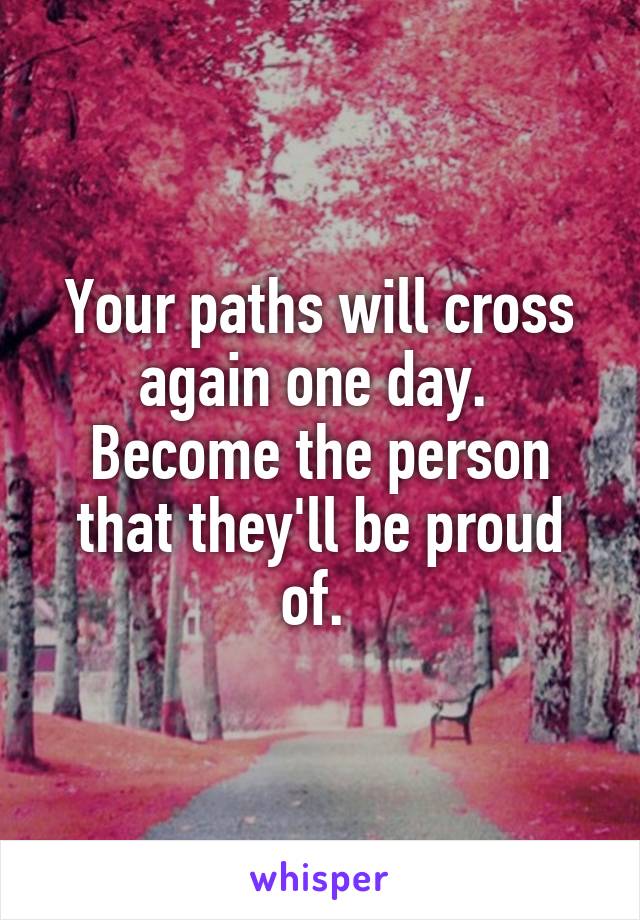 Your paths will cross again one day. 
Become the person that they'll be proud of. 