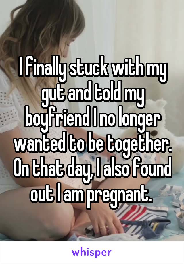 I finally stuck with my gut and told my boyfriend I no longer wanted to be together. On that day, I also found out I am pregnant. 