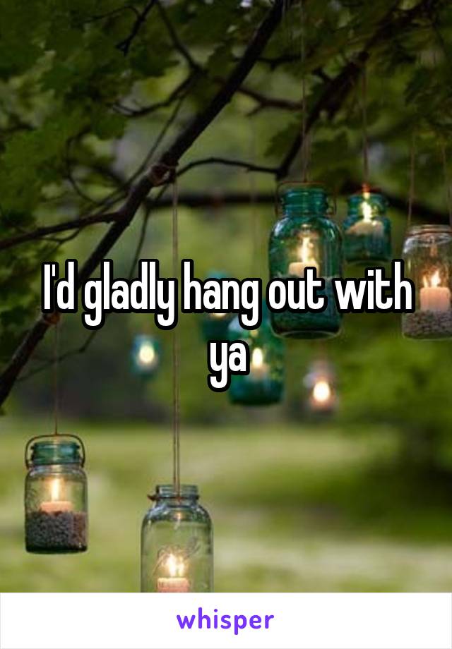 I'd gladly hang out with ya