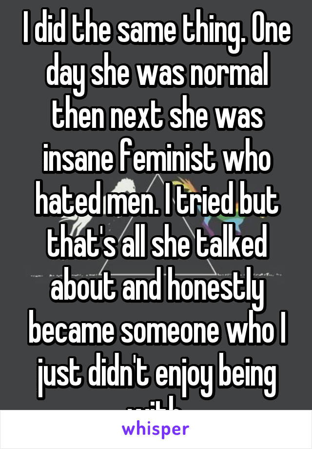 I did the same thing. One day she was normal then next she was insane feminist who hated men. I tried but that's all she talked about and honestly became someone who I just didn't enjoy being with 