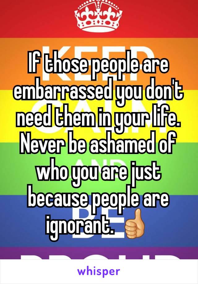 If those people are embarrassed you don't need them in your life. Never be ashamed of who you are just because people are ignorant. 👍