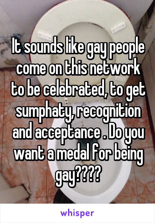 It sounds like gay people come on this network to be celebrated, to get sumphaty, recognition and acceptance . Do you want a medal for being gay????