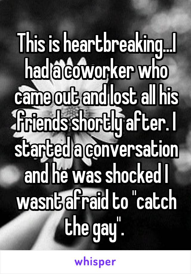 This is heartbreaking...I had a coworker who came out and lost all his friends shortly after. I started a conversation and he was shocked I wasnt afraid to "catch the gay". 