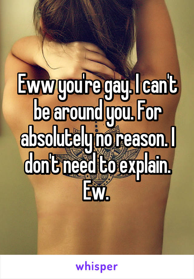 Eww you're gay. I can't be around you. For absolutely no reason. I don't need to explain. Ew. 