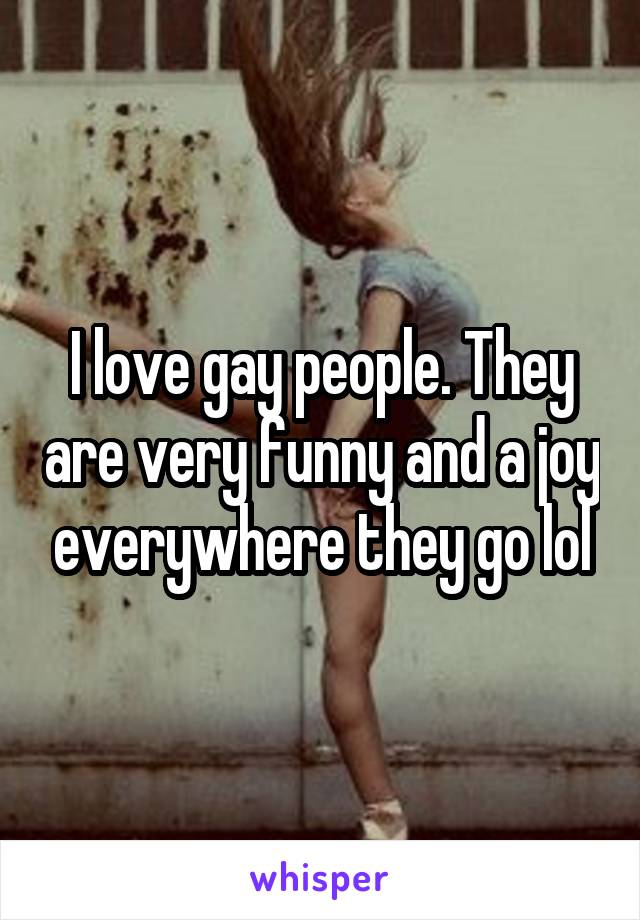 I love gay people. They are very funny and a joy everywhere they go lol