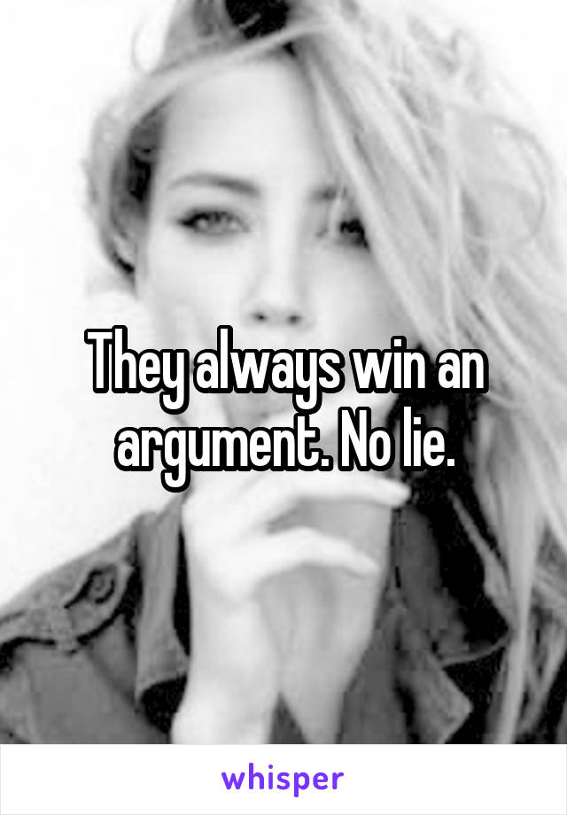 They always win an argument. No lie.