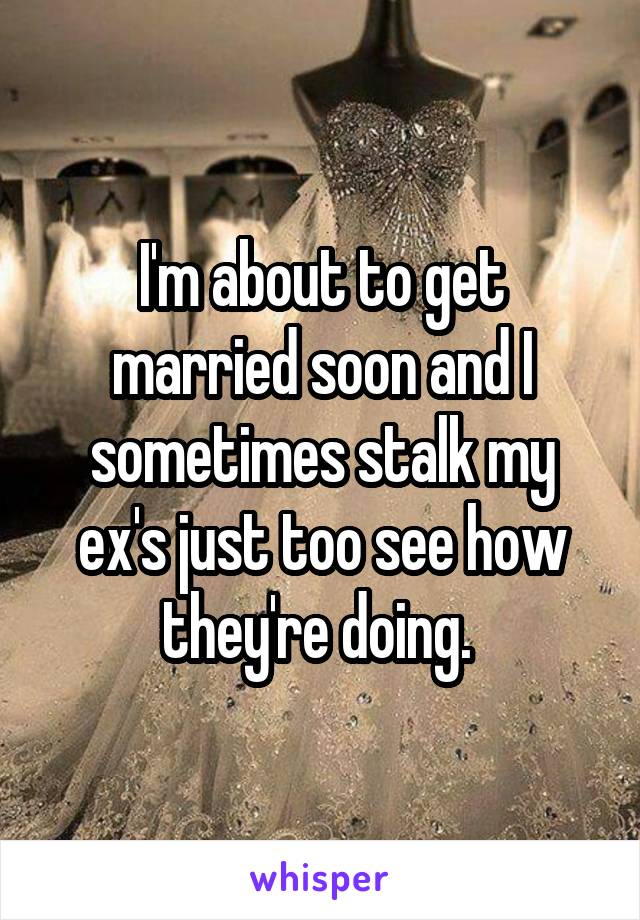 I'm about to get married soon and I sometimes stalk my ex's just too see how they're doing. 