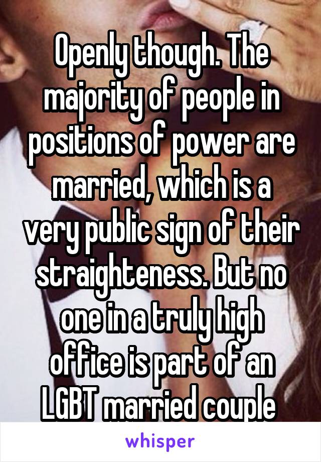 Openly though. The majority of people in positions of power are married, which is a very public sign of their straighteness. But no one in a truly high office is part of an LGBT married couple 