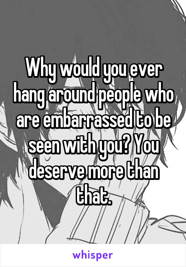 Why would you ever hang around people who are embarrassed to be seen with you? You deserve more than that.