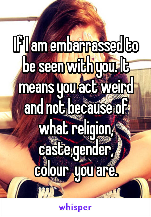 If I am embarrassed to be seen with you. It means you act weird and not because of what religion,
caste,gender,
colour  you are.