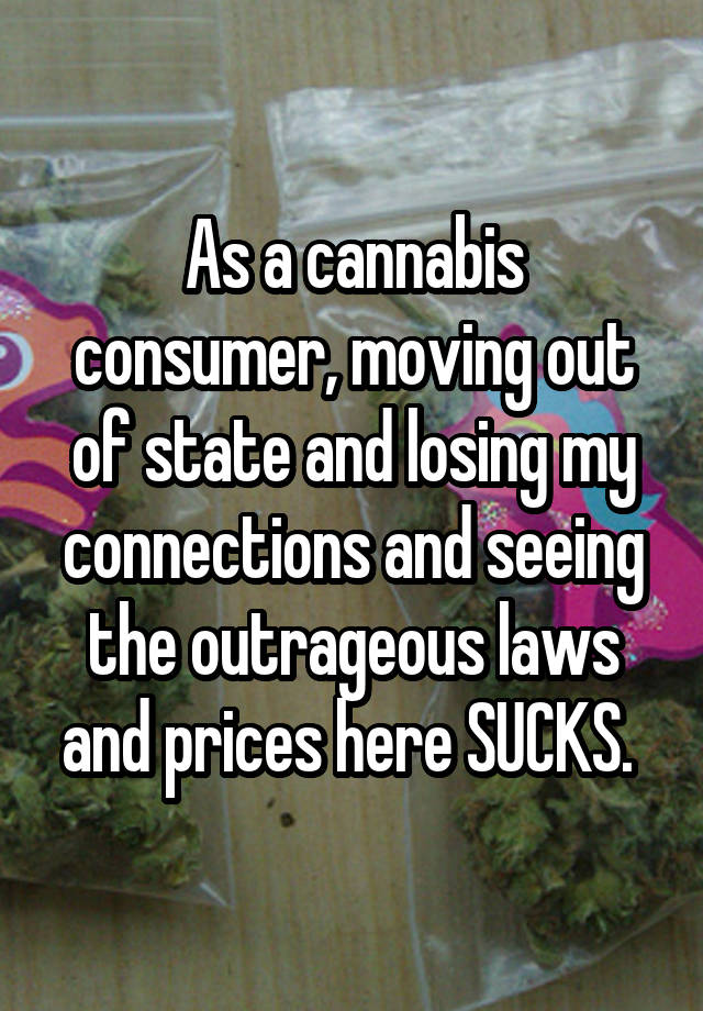 As a cannabis consumer, moving out of state and losing my connections and seeing the outrageous laws and prices here SUCKS. 