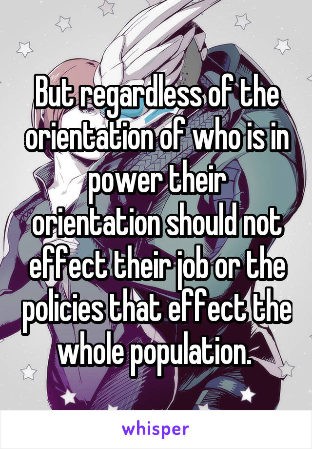 But regardless of the orientation of who is in power their orientation should not effect their job or the policies that effect the whole population. 