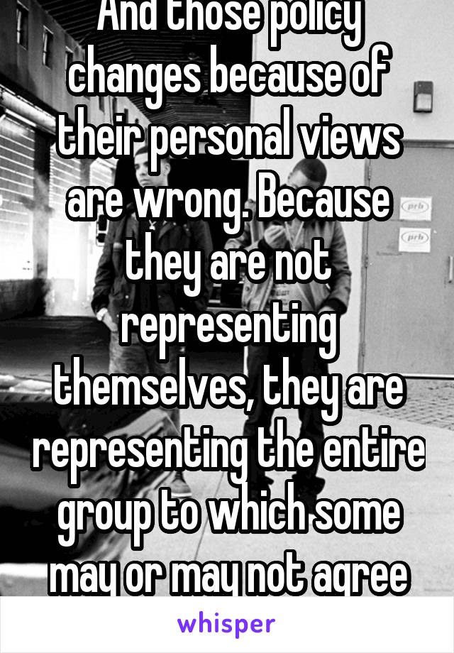 And those policy changes because of their personal views are wrong. Because they are not representing themselves, they are representing the entire group to which some may or may not agree with them