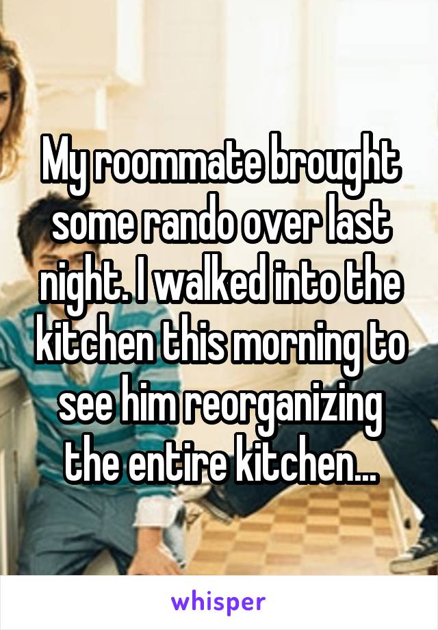 My roommate brought some rando over last night. I walked into the kitchen this morning to see him reorganizing the entire kitchen...