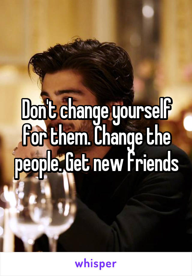 Don't change yourself for them. Change the people. Get new friends