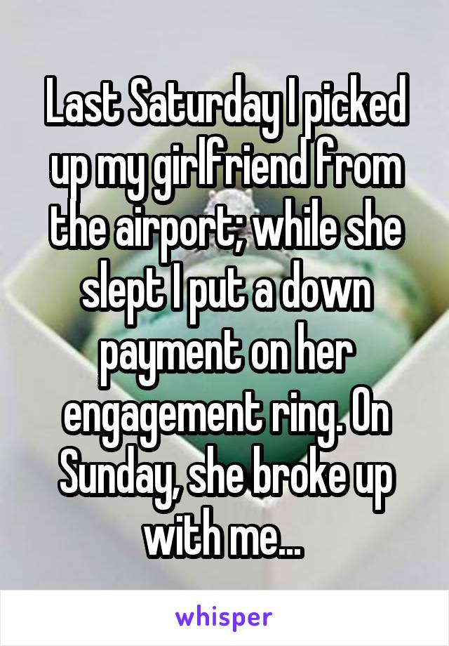 Last Saturday I picked up my girlfriend from the airport; while she slept I put a down payment on her engagement ring. On Sunday, she broke up with me... 