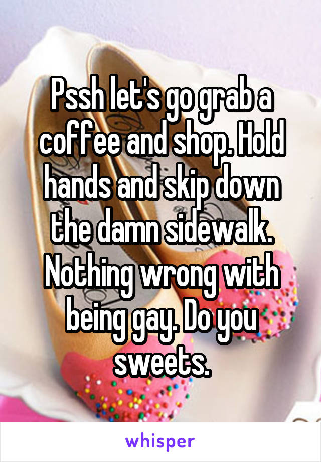 Pssh let's go grab a coffee and shop. Hold hands and skip down the damn sidewalk. Nothing wrong with being gay. Do you sweets.