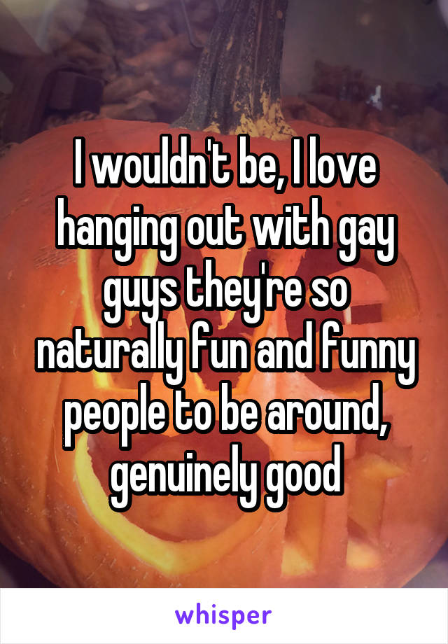 I wouldn't be, I love hanging out with gay guys they're so naturally fun and funny people to be around, genuinely good