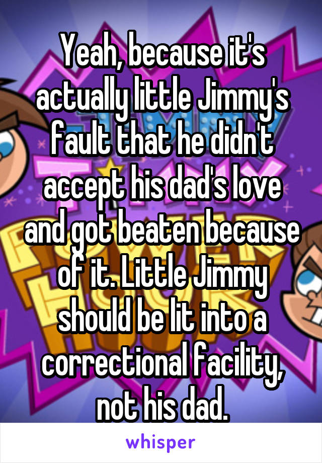 Yeah, because it's actually little Jimmy's fault that he didn't accept his dad's love and got beaten because of it. Little Jimmy should be lit into a correctional facility, not his dad.