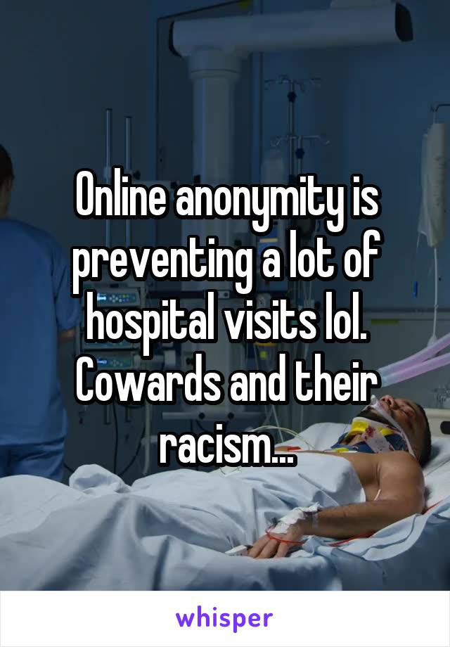 Online anonymity is preventing a lot of hospital visits lol. Cowards and their racism...