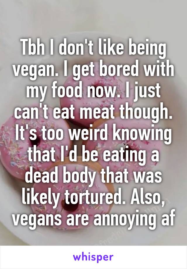 Tbh I don't like being vegan. I get bored with my food now. I just can't eat meat though. It's too weird knowing that I'd be eating a dead body that was likely tortured. Also, vegans are annoying af