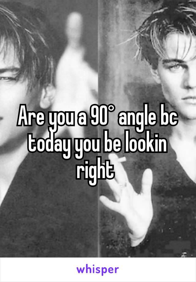 Are you a 90° angle bc today you be lookin right 