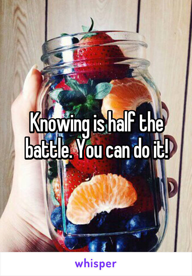 Knowing is half the battle. You can do it!