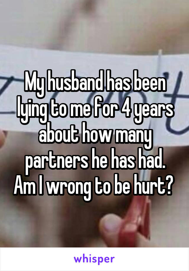 My husband has been lying to me for 4 years about how many partners he has had. Am I wrong to be hurt? 