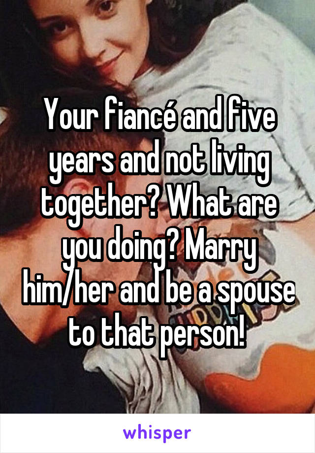 Your fiancé and five years and not living together? What are you doing? Marry him/her and be a spouse to that person! 