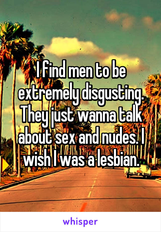 I find men to be extremely disgusting. They just wanna talk about sex and nudes. I wish I was a lesbian.