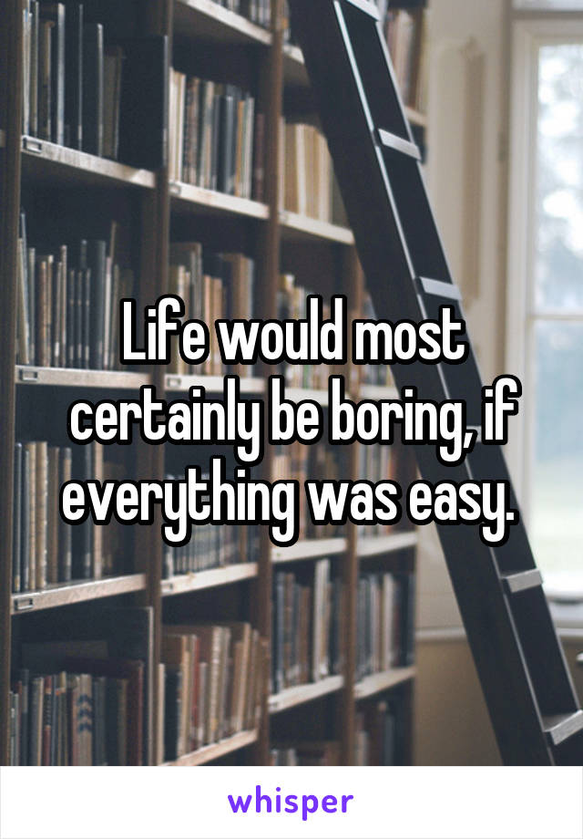 Life would most certainly be boring, if everything was easy. 