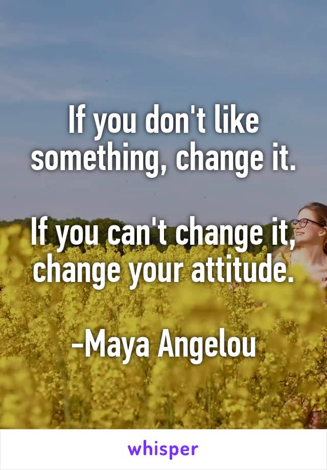 If you don't like something, change it.

If you can't change it, change your attitude.

-Maya Angelou