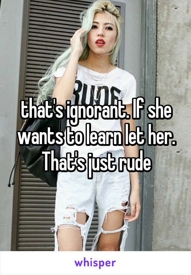 that's ignorant. If she wants to learn let her. That's just rude