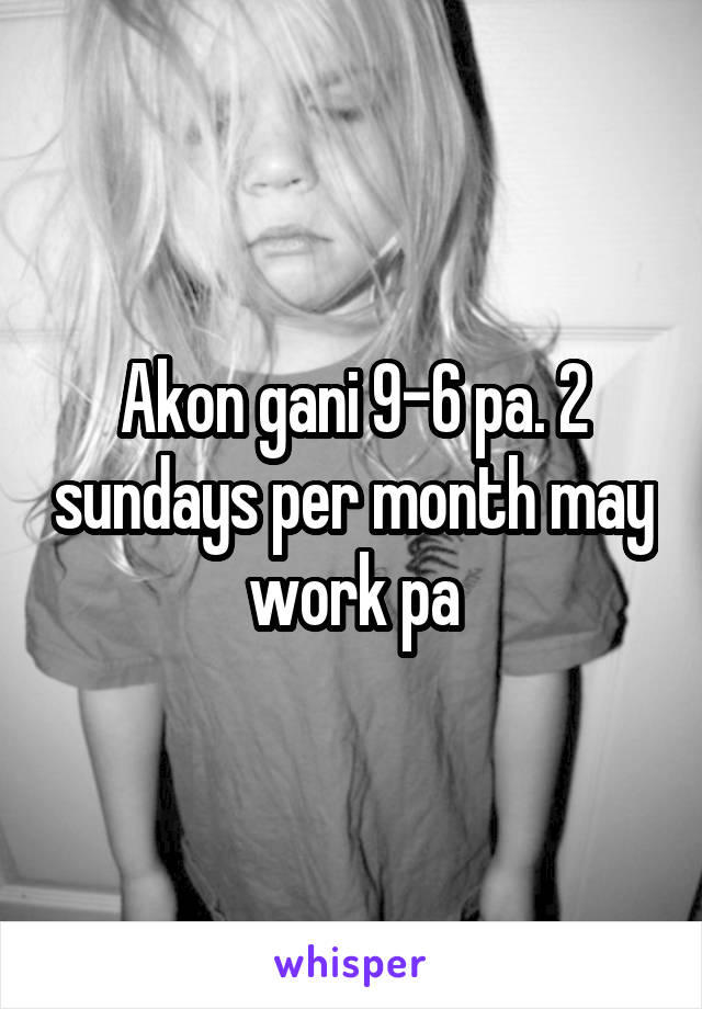 Akon gani 9-6 pa. 2 sundays per month may work pa