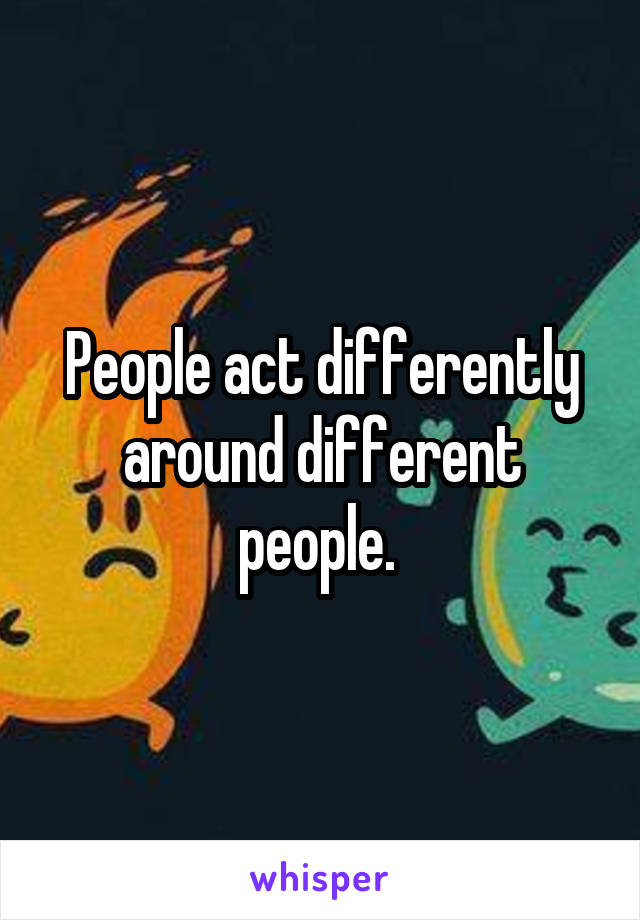 People act differently around different people. 