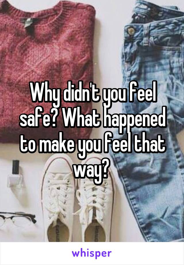 Why didn't you feel safe? What happened to make you feel that way? 