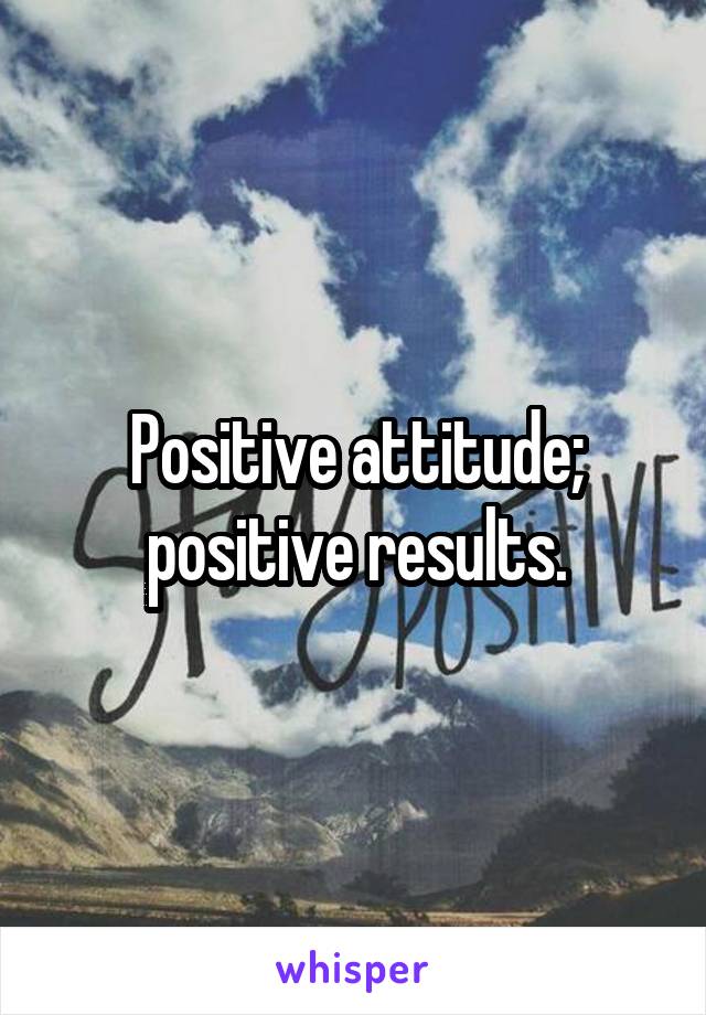 Positive attitude; positive results.