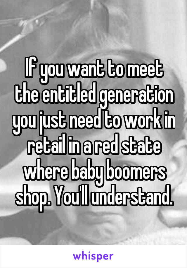 If you want to meet the entitled generation you just need to work in retail in a red state where baby boomers shop. You'll understand.