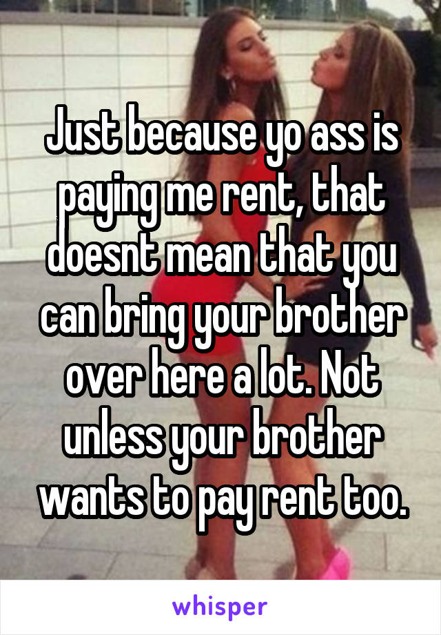 Just because yo ass is paying me rent, that doesnt mean that you can bring your brother over here a lot. Not unless your brother wants to pay rent too.
