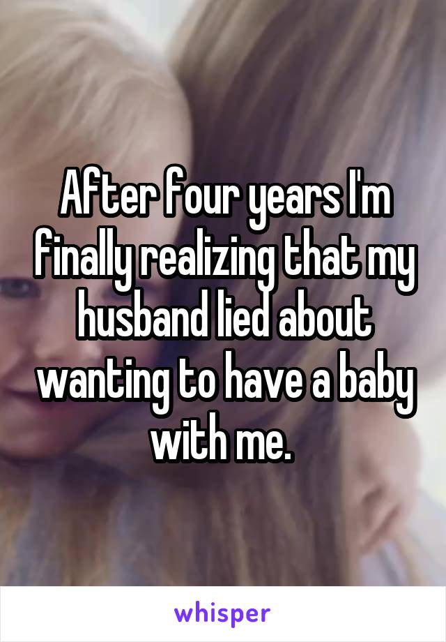After four years I'm finally realizing that my husband lied about wanting to have a baby with me. 