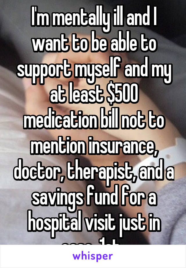 I'm mentally ill and I want to be able to support myself and my at least $500 medication bill not to mention insurance, doctor, therapist, and a savings fund for a hospital visit just in case  1st. 