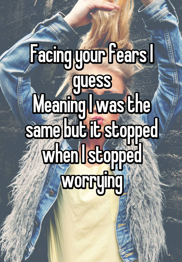 facing-your-fears-i-guess-meaning-i-was-the-same-but-it-stopped-when-i