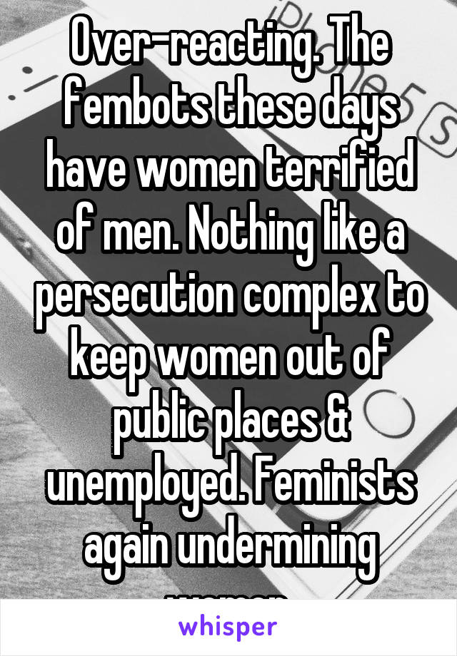 Over-reacting. The fembots these days have women terrified of men. Nothing like a persecution complex to keep women out of public places & unemployed. Feminists again undermining women.