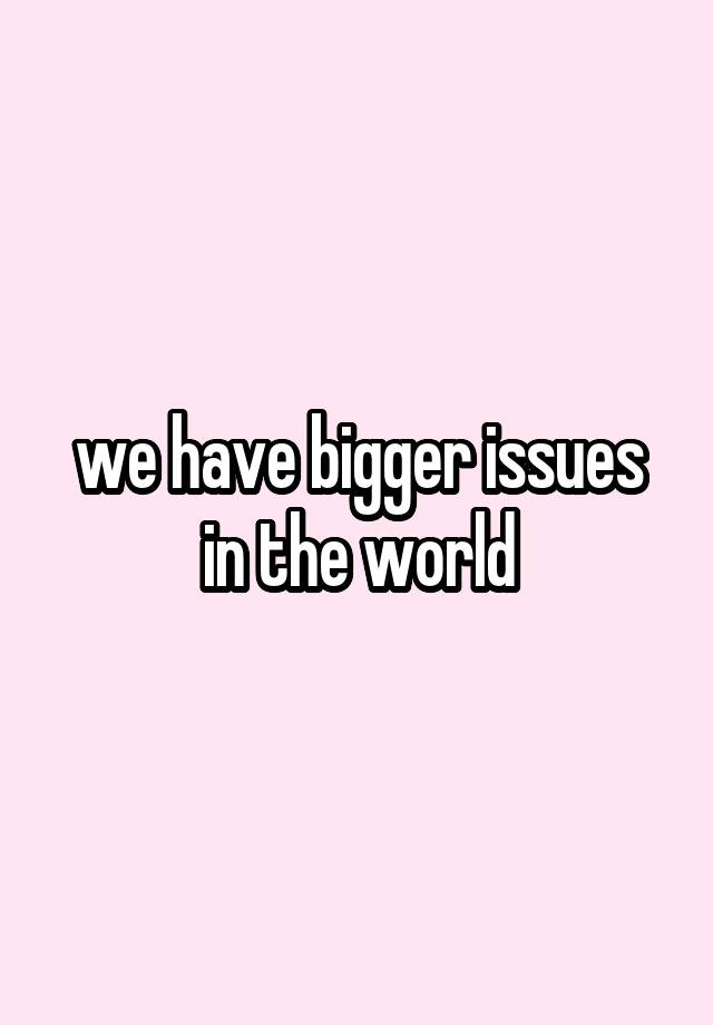 we-have-bigger-issues-in-the-world