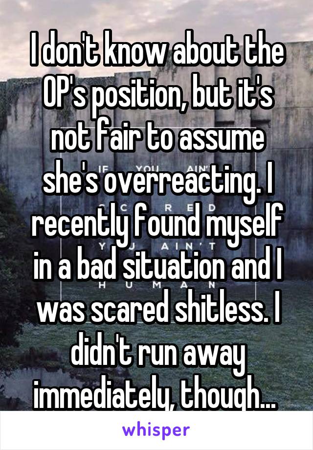 I don't know about the OP's position, but it's not fair to assume she's overreacting. I recently found myself in a bad situation and I was scared shitless. I didn't run away immediately, though... 