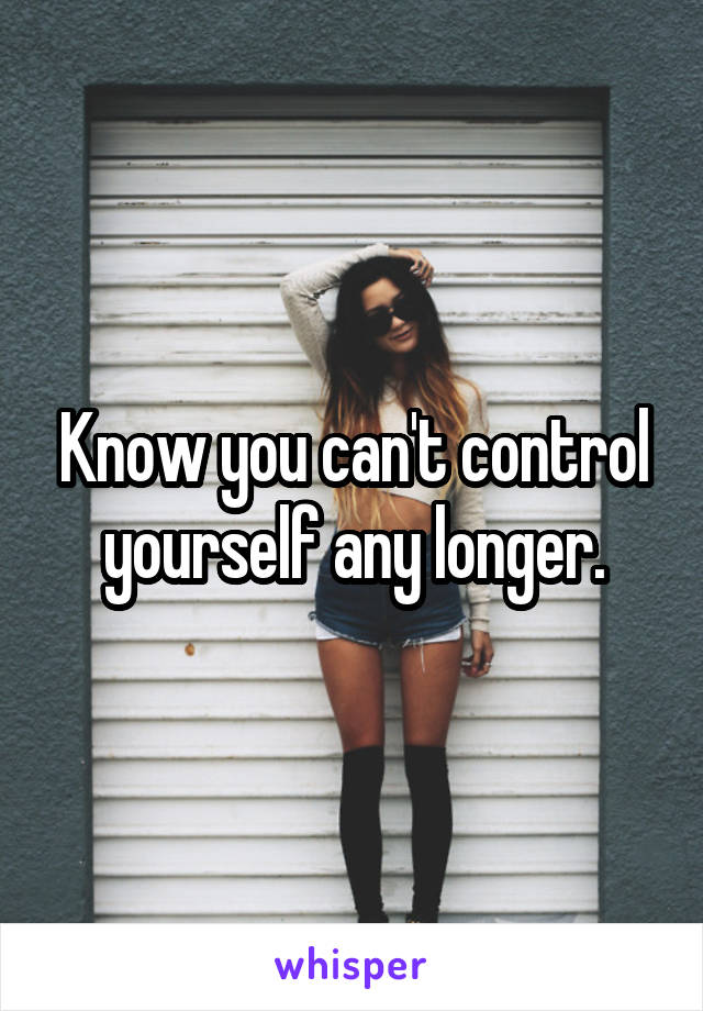 Know you can't control yourself any longer.