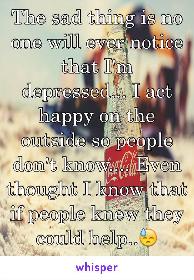 The sad thing is no one will ever notice that I'm depressed... I act happy on the outside so people don't know.... Even thought I know that if people knew they could help..😓